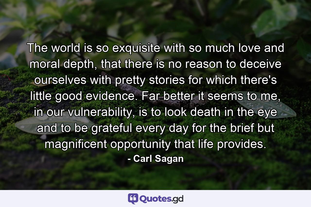 The world is so exquisite with so much love and moral depth, that there is no reason to deceive ourselves with pretty stories for which there's little good evidence. Far better it seems to me, in our vulnerability, is to look death in the eye and to be grateful every day for the brief but magnificent opportunity that life provides. - Quote by Carl Sagan