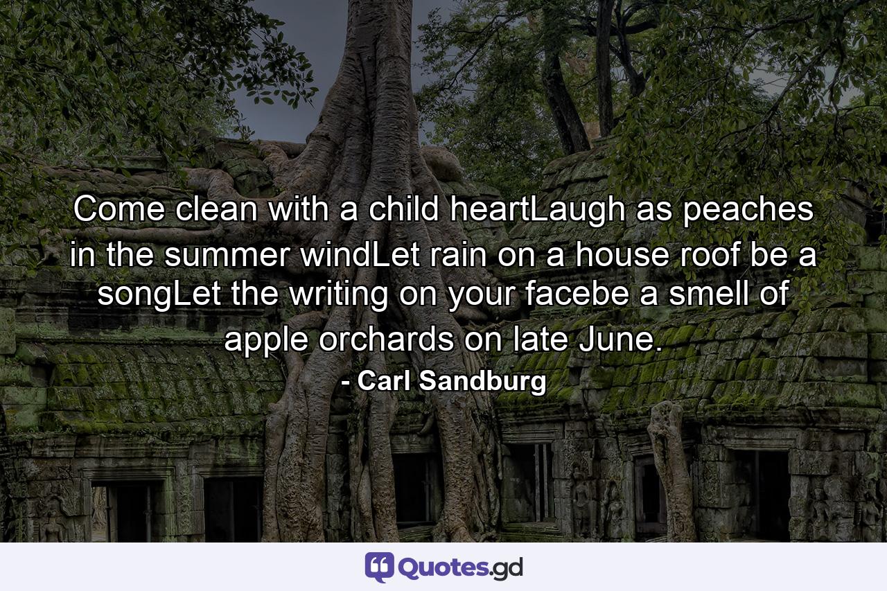 Come clean with a child heartLaugh as peaches in the summer windLet rain on a house roof be a songLet the writing on your facebe a smell of apple orchards on late June. - Quote by Carl Sandburg