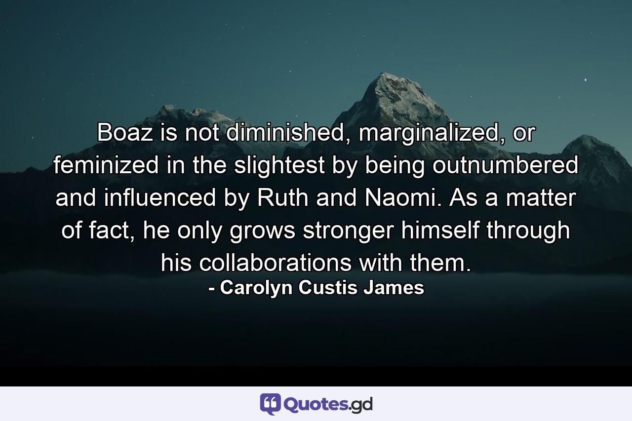 Boaz is not diminished, marginalized, or feminized in the slightest by being outnumbered and influenced by Ruth and Naomi. As a matter of fact, he only grows stronger himself through his collaborations with them. - Quote by Carolyn Custis James