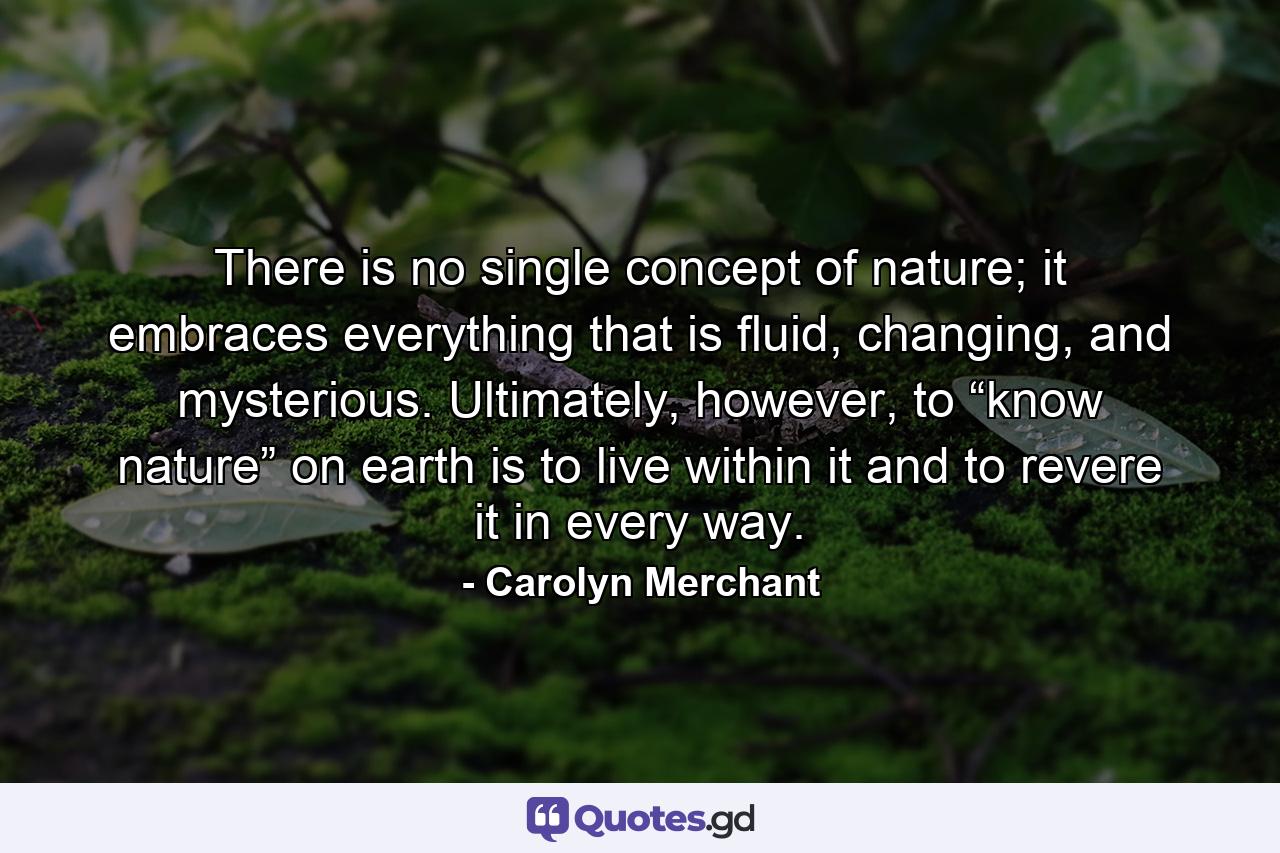 There is no single concept of nature; it embraces everything that is fluid, changing, and mysterious. Ultimately, however, to “know nature” on earth is to live within it and to revere it in every way. - Quote by Carolyn Merchant