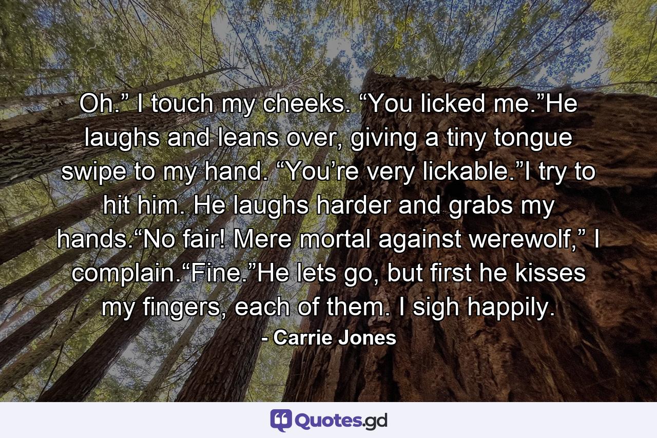 Oh.” I touch my cheeks. “You licked me.”He laughs and leans over, giving a tiny tongue swipe to my hand. “You’re very lickable.”I try to hit him. He laughs harder and grabs my hands.“No fair! Mere mortal against werewolf,” I complain.“Fine.”He lets go, but first he kisses my fingers, each of them. I sigh happily. - Quote by Carrie Jones