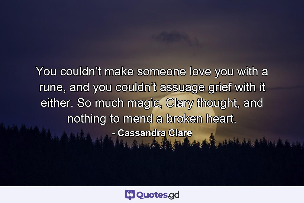 You couldn’t make someone love you with a rune, and you couldn’t assuage grief with it either. So much magic, Clary thought, and nothing to mend a broken heart. - Quote by Cassandra Clare