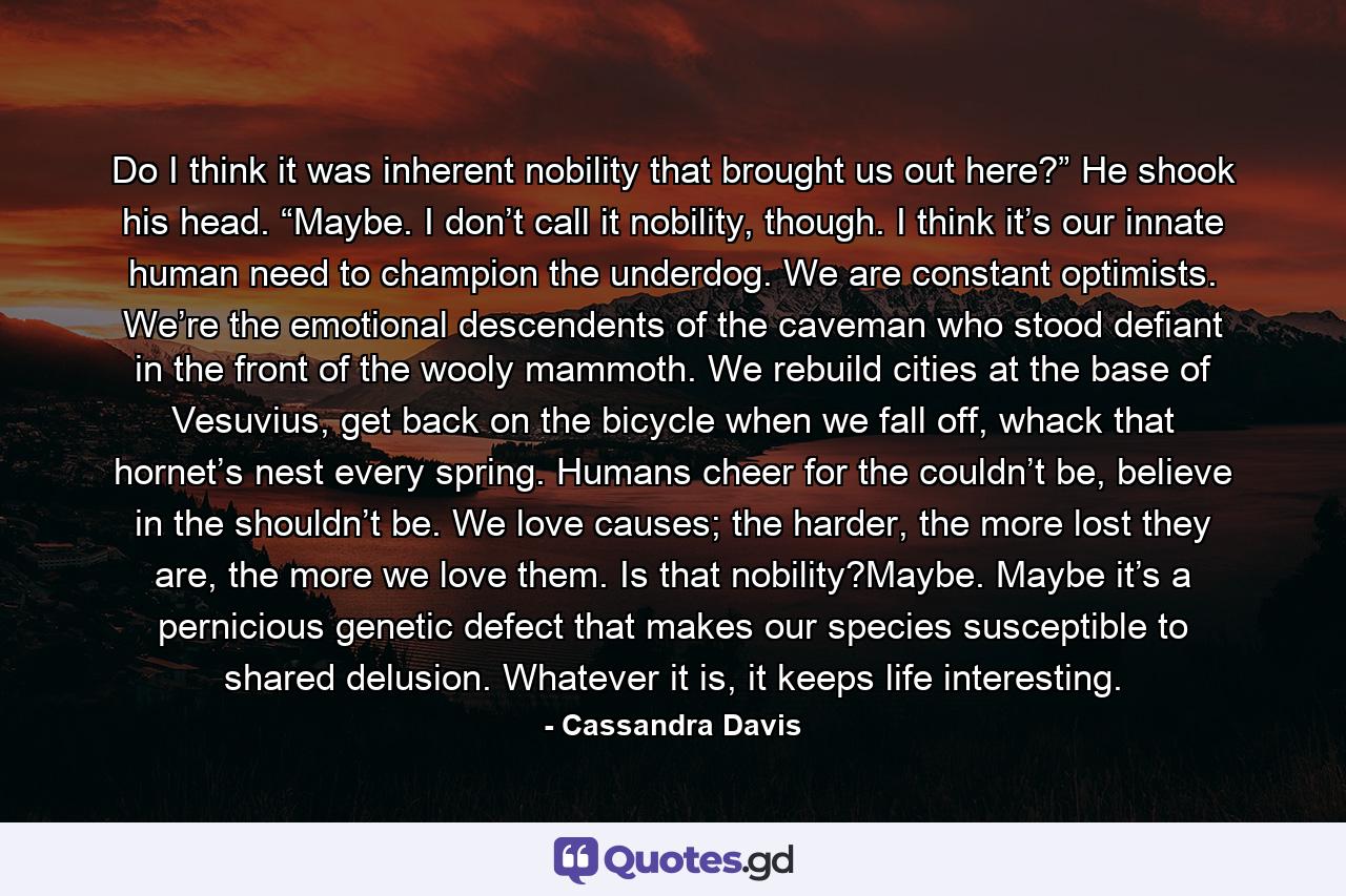 Do I think it was inherent nobility that brought us out here?” He shook his head. “Maybe. I don’t call it nobility, though. I think it’s our innate human need to champion the underdog. We are constant optimists. We’re the emotional descendents of the caveman who stood defiant in the front of the wooly mammoth. We rebuild cities at the base of Vesuvius, get back on the bicycle when we fall off, whack that hornet’s nest every spring. Humans cheer for the couldn’t be, believe in the shouldn’t be. We love causes; the harder, the more lost they are, the more we love them. Is that nobility?Maybe. Maybe it’s a pernicious genetic defect that makes our species susceptible to shared delusion. Whatever it is, it keeps life interesting. - Quote by Cassandra Davis