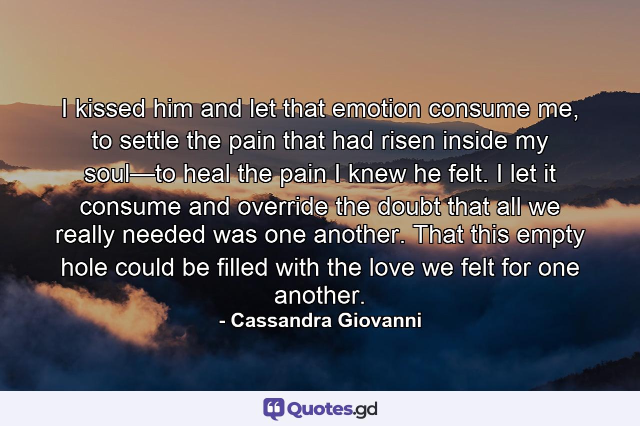 I kissed him and let that emotion consume me, to settle the pain that had risen inside my soul—to heal the pain I knew he felt. I let it consume and override the doubt that all we really needed was one another. That this empty hole could be filled with the love we felt for one another. - Quote by Cassandra Giovanni