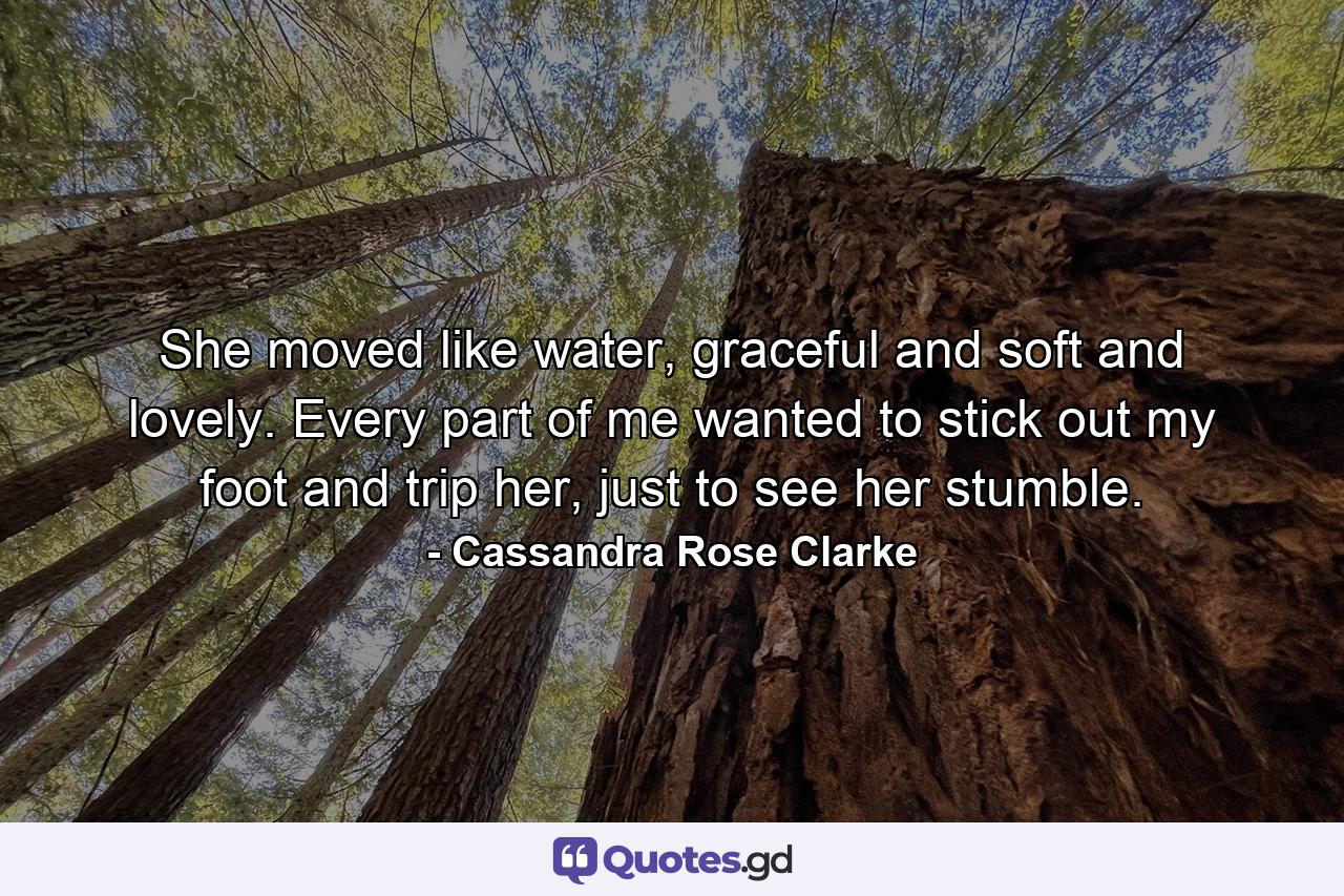 She moved like water, graceful and soft and lovely. Every part of me wanted to stick out my foot and trip her, just to see her stumble. - Quote by Cassandra Rose Clarke