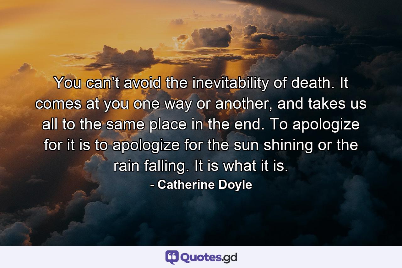 You can’t avoid the inevitability of death. It comes at you one way or another, and takes us all to the same place in the end. To apologize for it is to apologize for the sun shining or the rain falling. It is what it is. - Quote by Catherine Doyle