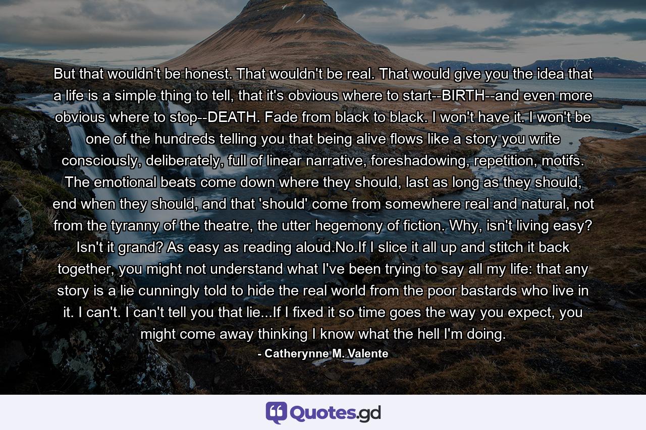 But that wouldn't be honest. That wouldn't be real. That would give you the idea that a life is a simple thing to tell, that it's obvious where to start--BIRTH--and even more obvious where to stop--DEATH. Fade from black to black. I won't have it. I won't be one of the hundreds telling you that being alive flows like a story you write consciously, deliberately, full of linear narrative, foreshadowing, repetition, motifs. The emotional beats come down where they should, last as long as they should, end when they should, and that 'should' come from somewhere real and natural, not from the tyranny of the theatre, the utter hegemony of fiction. Why, isn't living easy? Isn't it grand? As easy as reading aloud.No.If I slice it all up and stitch it back together, you might not understand what I've been trying to say all my life: that any story is a lie cunningly told to hide the real world from the poor bastards who live in it. I can't. I can't tell you that lie...If I fixed it so time goes the way you expect, you might come away thinking I know what the hell I'm doing. - Quote by Catherynne M. Valente