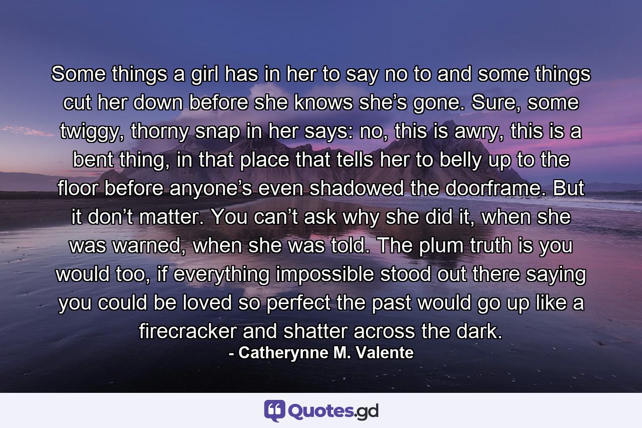 Some things a girl has in her to say no to and some things cut her down before she knows she’s gone. Sure, some twiggy, thorny snap in her says: no, this is awry, this is a bent thing, in that place that tells her to belly up to the floor before anyone’s even shadowed the doorframe. But it don’t matter. You can’t ask why she did it, when she was warned, when she was told. The plum truth is you would too, if everything impossible stood out there saying you could be loved so perfect the past would go up like a firecracker and shatter across the dark. - Quote by Catherynne M. Valente