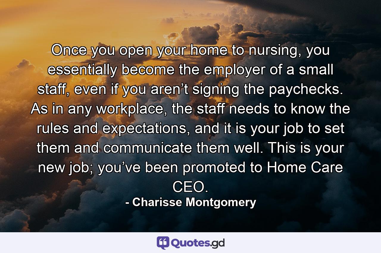 Once you open your home to nursing, you essentially become the employer of a small staff, even if you aren’t signing the paychecks. As in any workplace, the staff needs to know the rules and expectations, and it is your job to set them and communicate them well. This is your new job; you’ve been promoted to Home Care CEO. - Quote by Charisse Montgomery