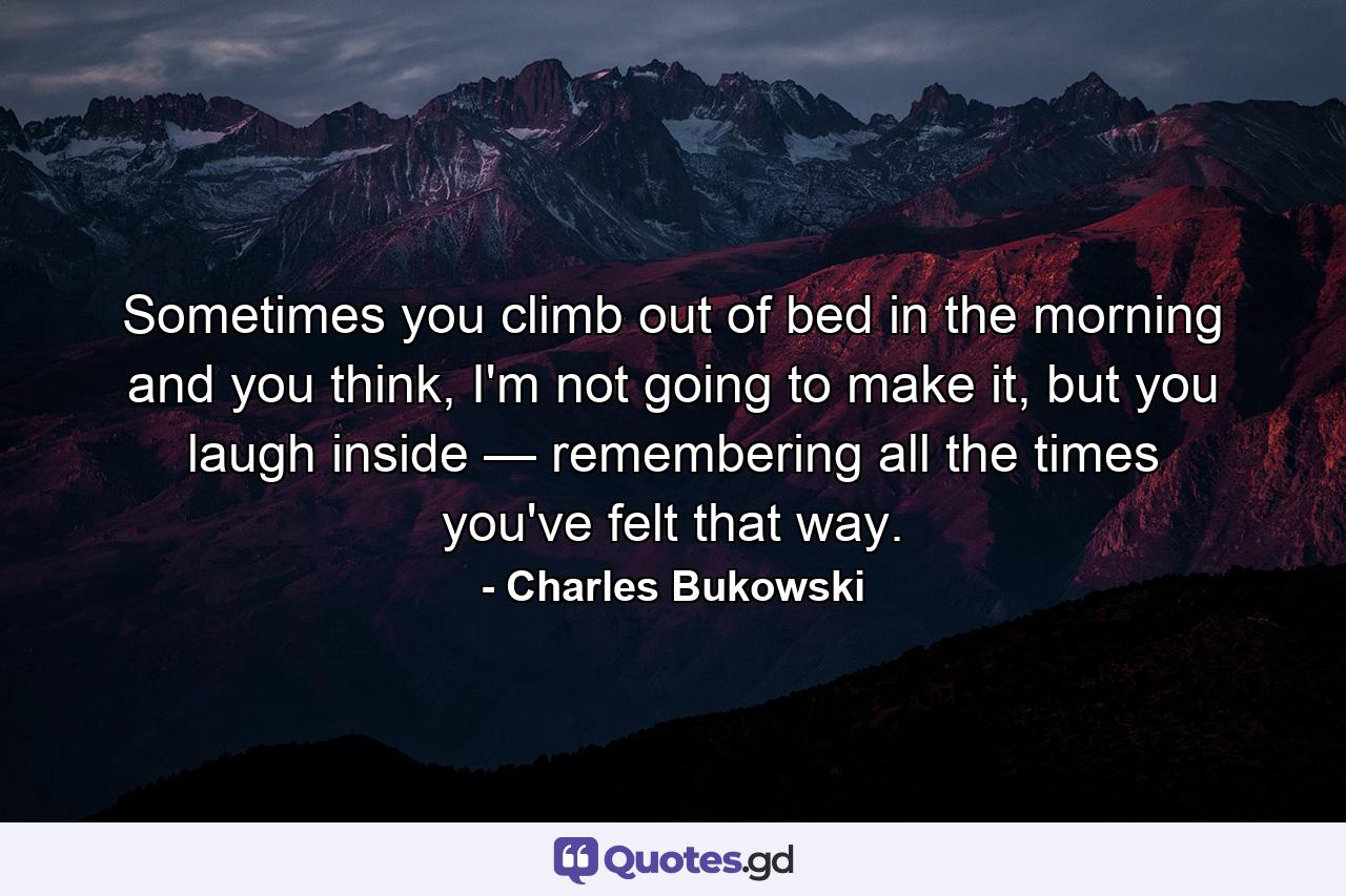 Sometimes you climb out of bed in the morning and you think, I'm not going to make it, but you laugh inside — remembering all the times you've felt that way. - Quote by Charles Bukowski