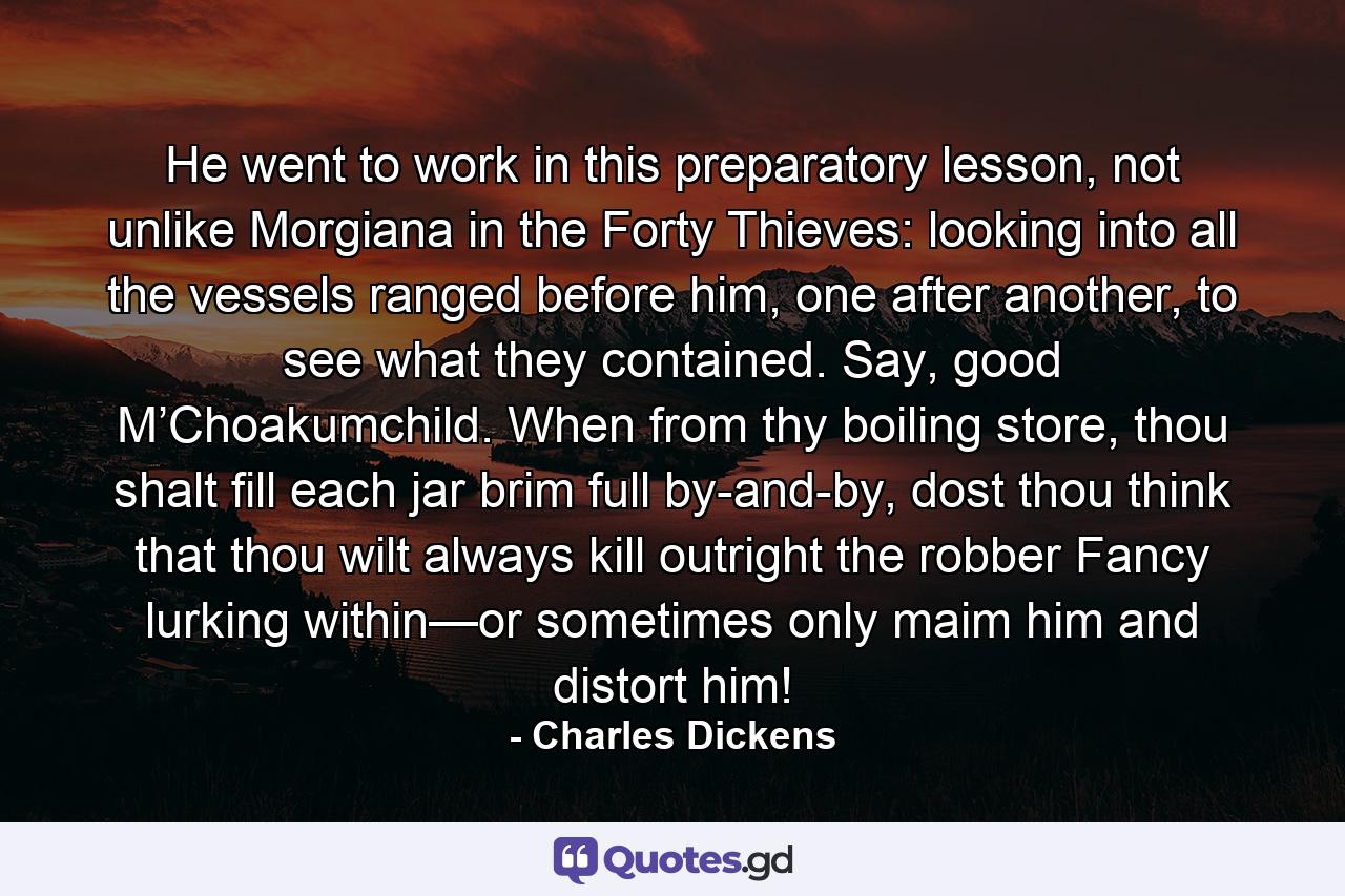 He went to work in this preparatory lesson, not unlike Morgiana in the Forty Thieves: looking into all the vessels ranged before him, one after another, to see what they contained. Say, good M’Choakumchild. When from thy boiling store, thou shalt fill each jar brim full by-and-by, dost thou think that thou wilt always kill outright the robber Fancy lurking within—or sometimes only maim him and distort him! - Quote by Charles Dickens