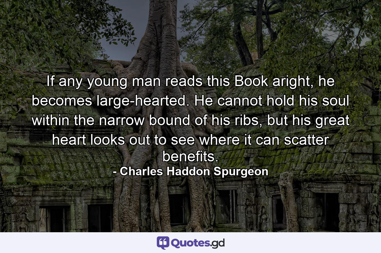 If any young man reads this Book aright, he becomes large-hearted. He cannot hold his soul within the narrow bound of his ribs, but his great heart looks out to see where it can scatter benefits. - Quote by Charles Haddon Spurgeon