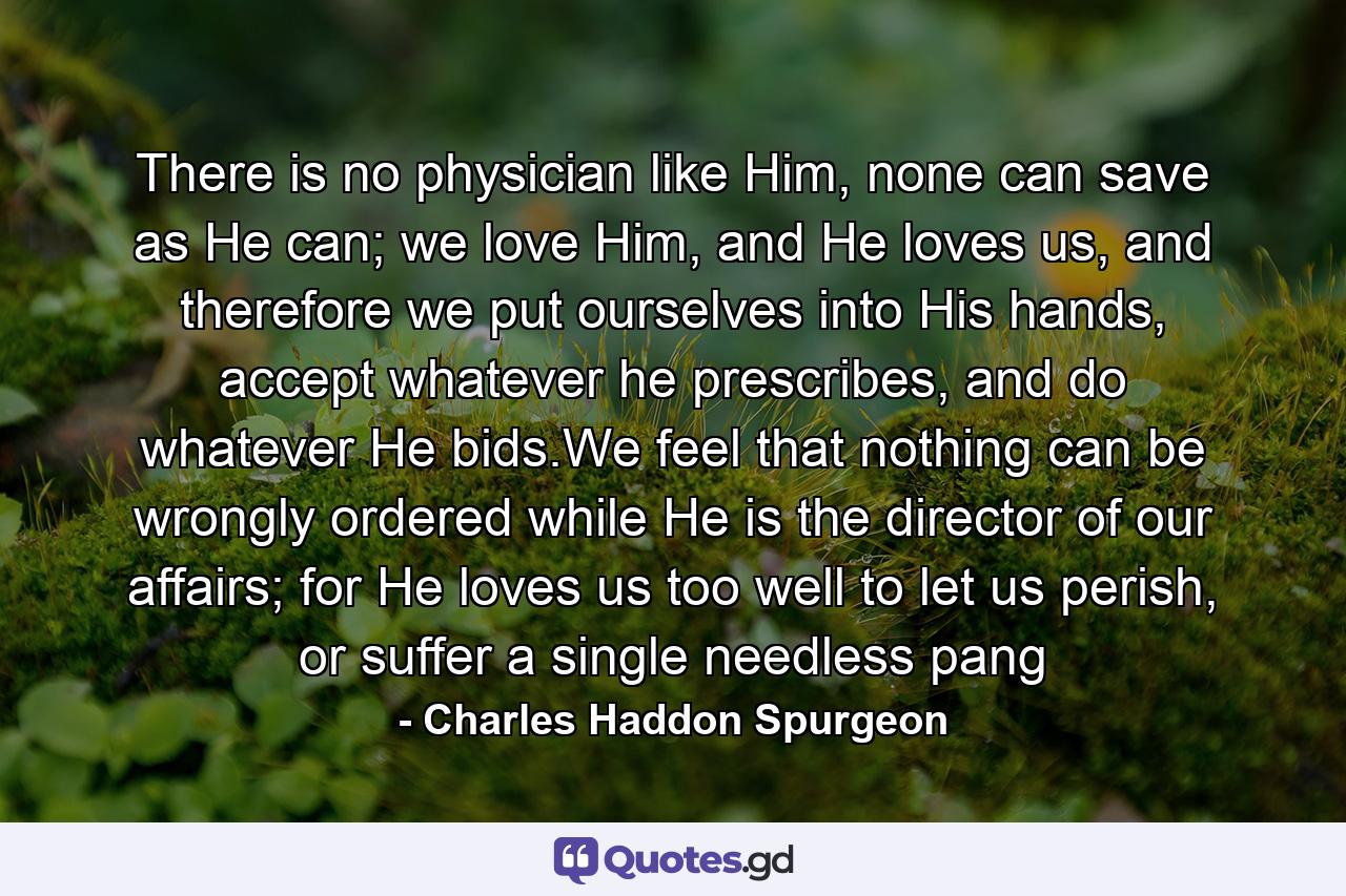There is no physician like Him, none can save as He can; we love Him, and He loves us, and therefore we put ourselves into His hands, accept whatever he prescribes, and do whatever He bids.We feel that nothing can be wrongly ordered while He is the director of our affairs; for He loves us too well to let us perish, or suffer a single needless pang - Quote by Charles Haddon Spurgeon