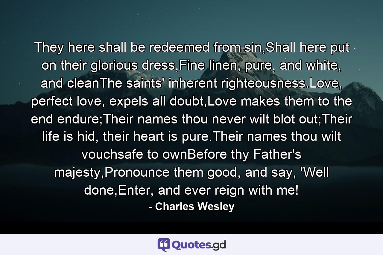 They here shall be redeemed from sin,Shall here put on their glorious dress,Fine linen, pure, and white, and cleanThe saints' inherent righteousness.Love, perfect love, expels all doubt,Love makes them to the end endure;Their names thou never wilt blot out;Their life is hid, their heart is pure.Their names thou wilt vouchsafe to ownBefore thy Father's majesty,Pronounce them good, and say, 'Well done,Enter, and ever reign with me! - Quote by Charles Wesley