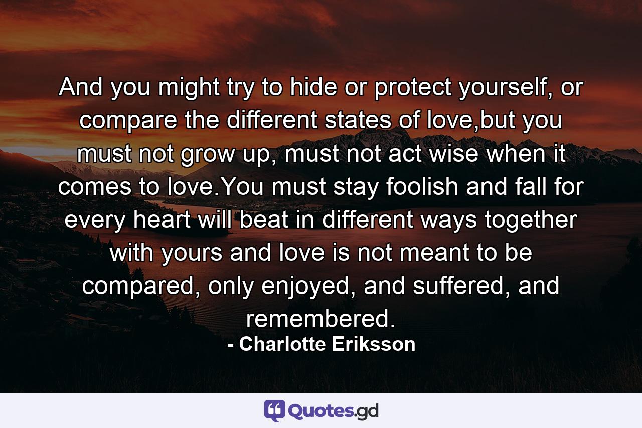 And you might try to hide or protect yourself, or compare the different states of love,but you must not grow up, must not act wise when it comes to love.You must stay foolish and fall for every heart will beat in different ways together with yours and love is not meant to be compared, only enjoyed, and suffered, and remembered. - Quote by Charlotte Eriksson