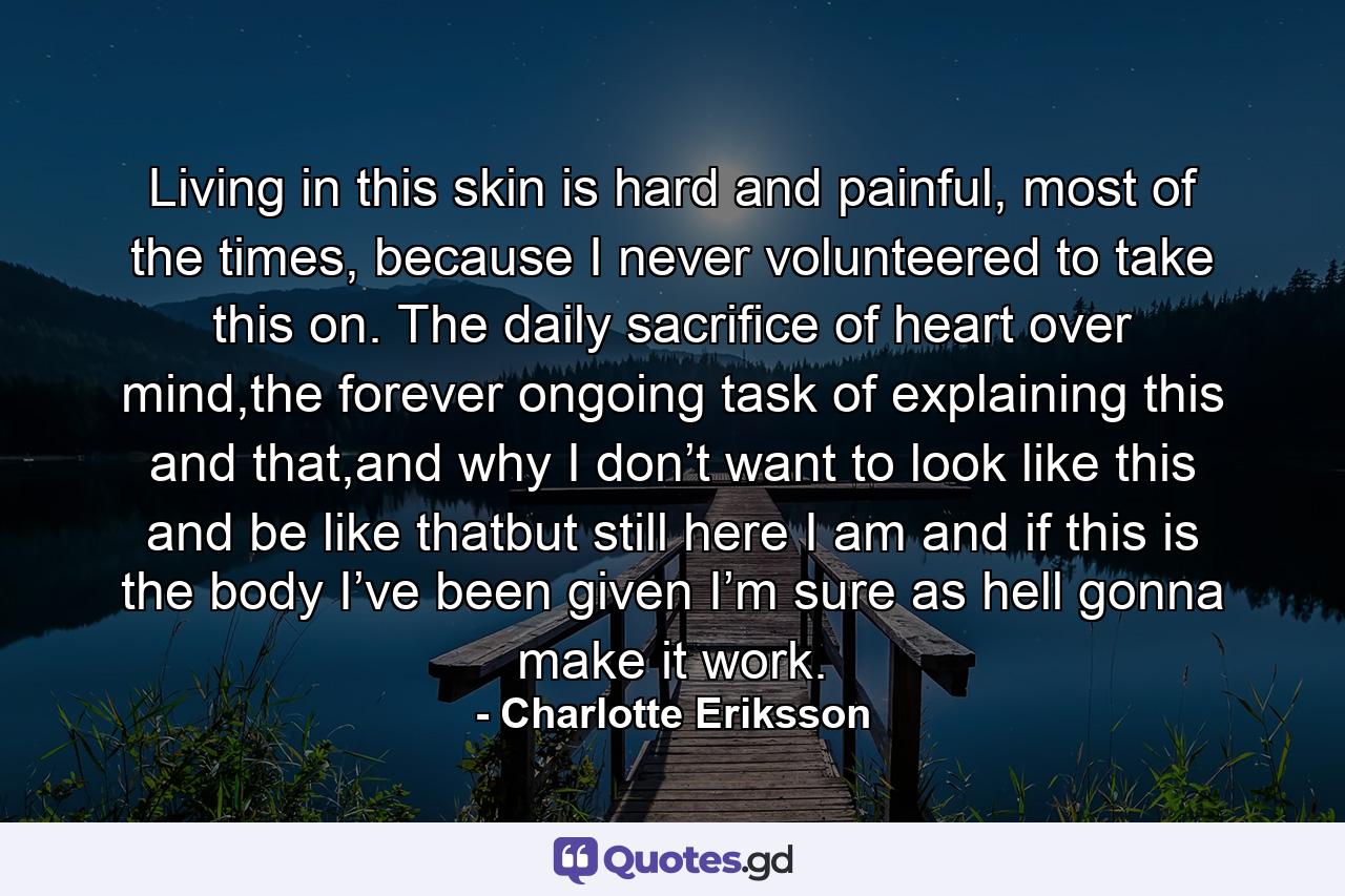 Living in this skin is hard and painful, most of the times, because I never volunteered to take this on. The daily sacrifice of heart over mind,the forever ongoing task of explaining this and that,and why I don’t want to look like this and be like thatbut still here I am and if this is the body I’ve been given I’m sure as hell gonna make it work. - Quote by Charlotte Eriksson