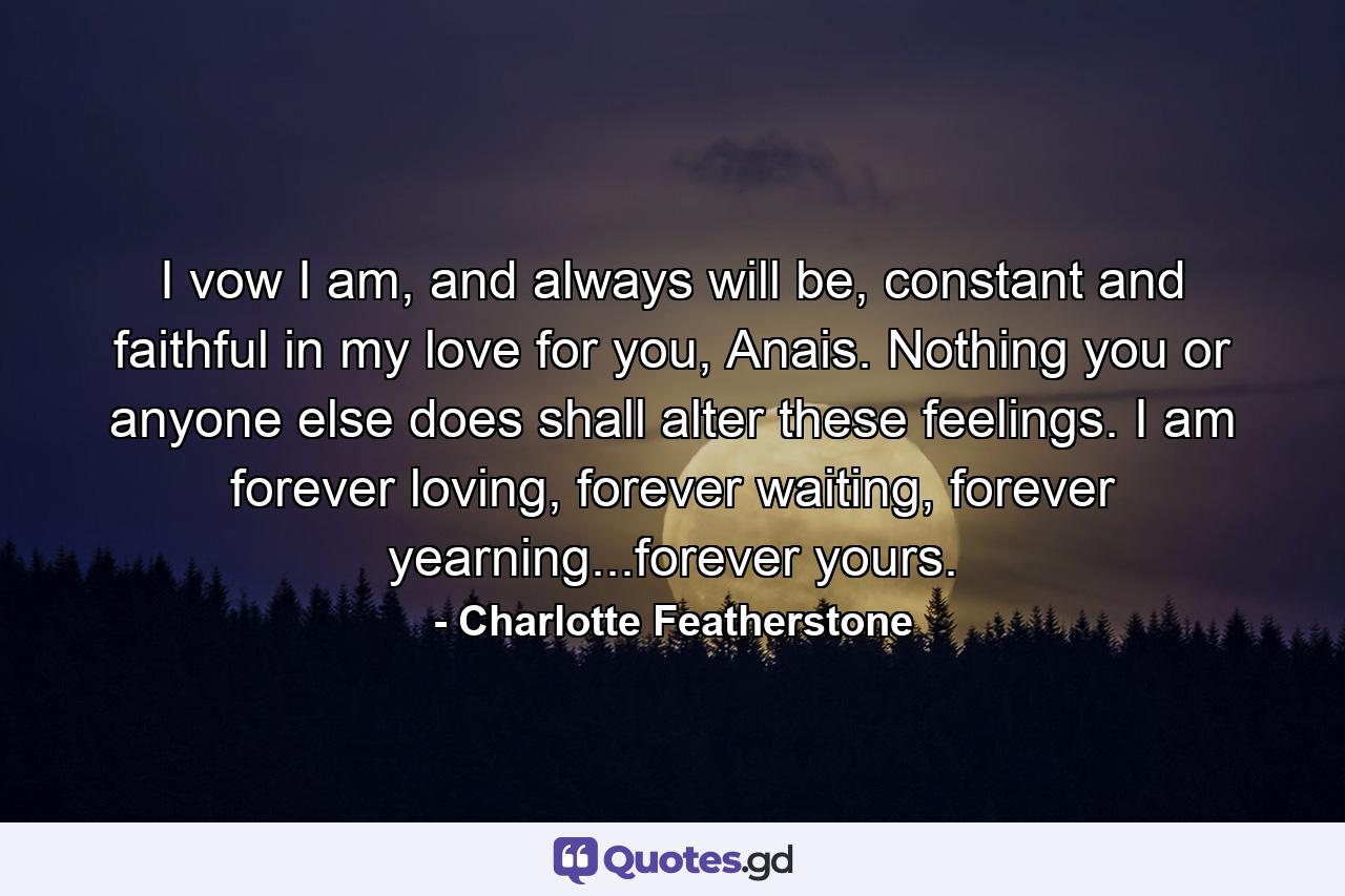 I vow I am, and always will be, constant and faithful in my love for you, Anais. Nothing you or anyone else does shall alter these feelings. I am forever loving, forever waiting, forever yearning...forever yours. - Quote by Charlotte Featherstone