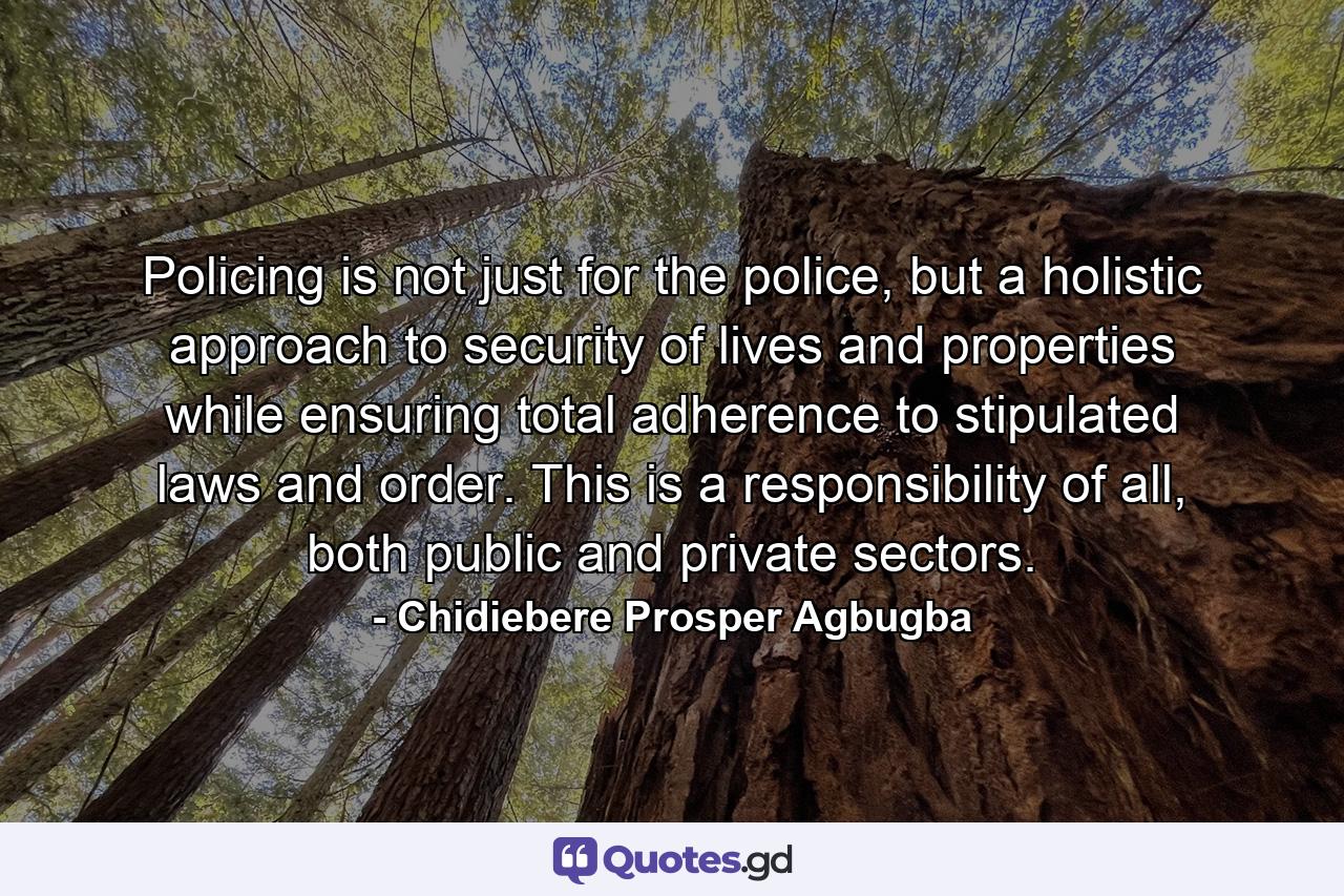 Policing is not just for the police, but a holistic approach to security of lives and properties while ensuring total adherence to stipulated laws and order. This is a responsibility of all, both public and private sectors. - Quote by Chidiebere Prosper Agbugba