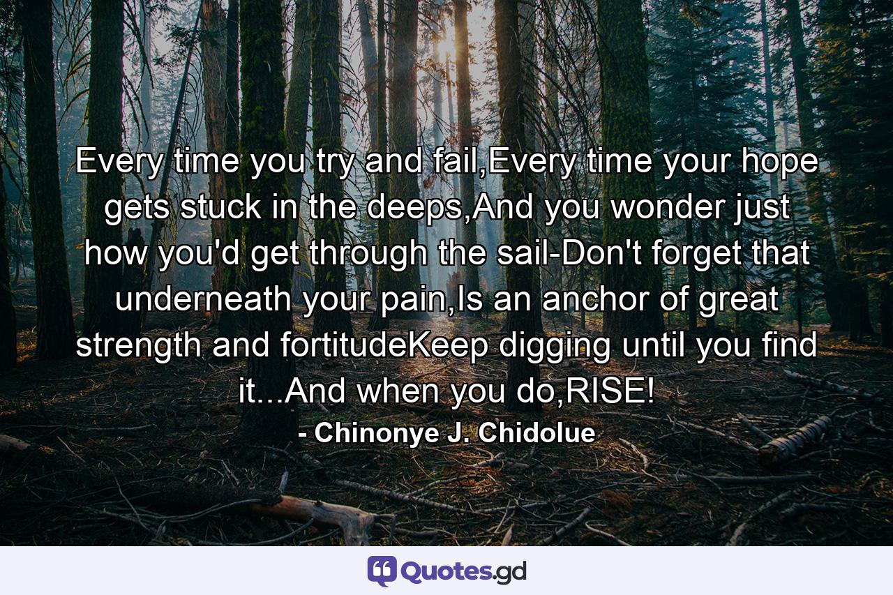 Every time you try and fail,Every time your hope gets stuck in the deeps,And you wonder just how you'd get through the sail-Don't forget that underneath your pain,Is an anchor of great strength and fortitudeKeep digging until you find it...And when you do,RISE! - Quote by Chinonye J. Chidolue