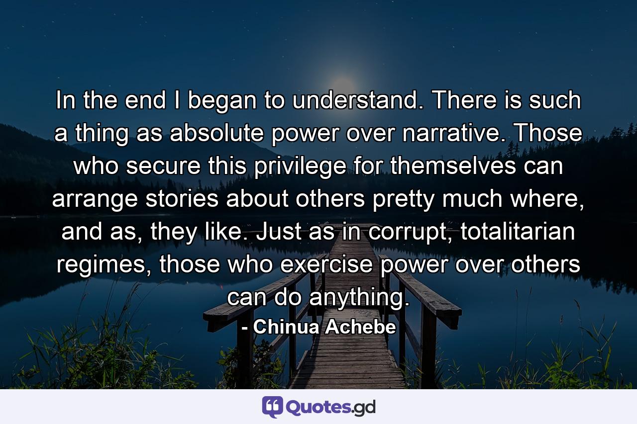 In the end I began to understand. There is such a thing as absolute power over narrative. Those who secure this privilege for themselves can arrange stories about others pretty much where, and as, they like. Just as in corrupt, totalitarian regimes, those who exercise power over others can do anything. - Quote by Chinua Achebe