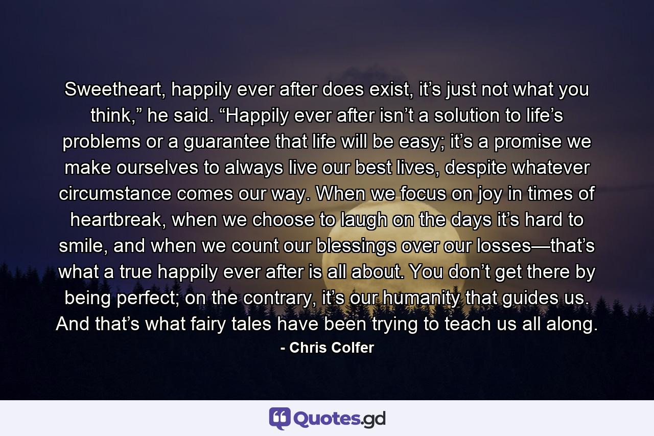 Sweetheart, happily ever after does exist, it’s just not what you think,” he said. “Happily ever after isn’t a solution to life’s problems or a guarantee that life will be easy; it’s a promise we make ourselves to always live our best lives, despite whatever circumstance comes our way. When we focus on joy in times of heartbreak, when we choose to laugh on the days it’s hard to smile, and when we count our blessings over our losses—that’s what a true happily ever after is all about. You don’t get there by being perfect; on the contrary, it’s our humanity that guides us. And that’s what fairy tales have been trying to teach us all along. - Quote by Chris Colfer