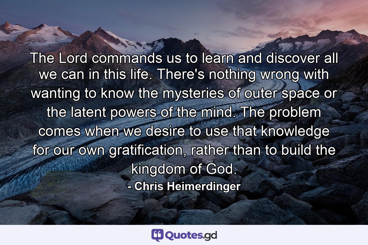 The Lord commands us to learn and discover all we can in this life. There's nothing wrong with wanting to know the mysteries of outer space or the latent powers of the mind. The problem comes when we desire to use that knowledge for our own gratification, rather than to build the kingdom of God. - Quote by Chris Heimerdinger