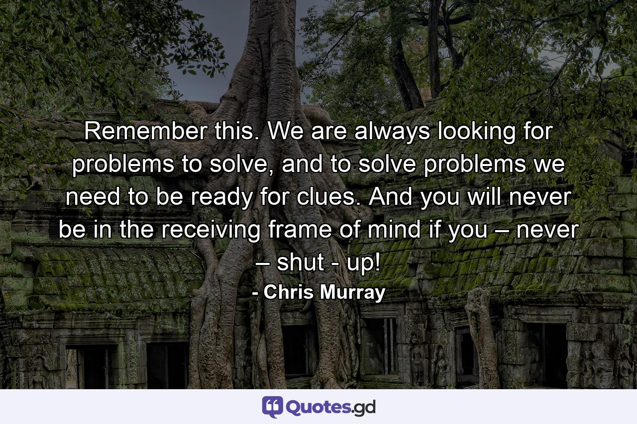 Remember this. We are always looking for problems to solve, and to solve problems we need to be ready for clues. And you will never be in the receiving frame of mind if you – never – shut - up! - Quote by Chris Murray