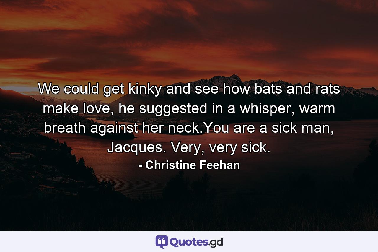 We could get kinky and see how bats and rats make love, he suggested in a whisper, warm breath against her neck.You are a sick man, Jacques. Very, very sick. - Quote by Christine Feehan