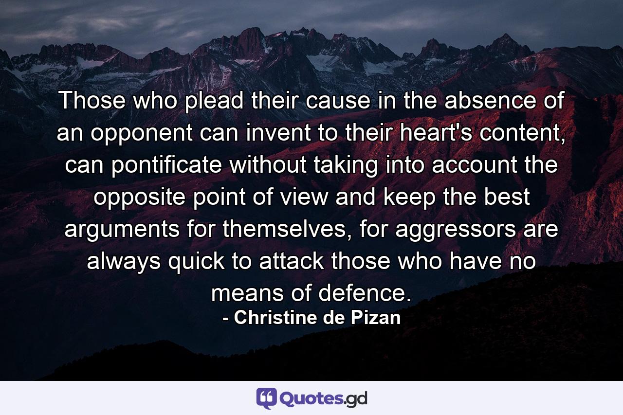 Those who plead their cause in the absence of an opponent can invent to their heart's content, can pontificate without taking into account the opposite point of view and keep the best arguments for themselves, for aggressors are always quick to attack those who have no means of defence. - Quote by Christine de Pizan