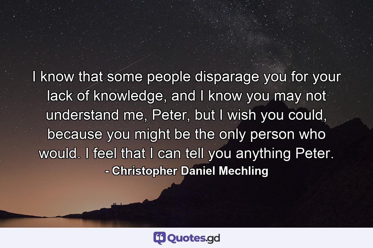 I know that some people disparage you for your lack of knowledge, and I know you may not understand me, Peter, but I wish you could, because you might be the only person who would. I feel that I can tell you anything Peter. - Quote by Christopher Daniel Mechling