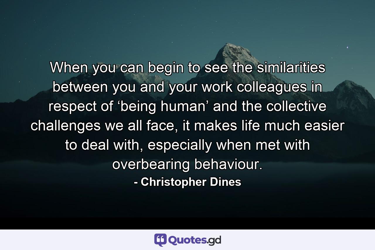 When you can begin to see the similarities between you and your work colleagues in respect of ‘being human’ and the collective challenges we all face, it makes life much easier to deal with, especially when met with overbearing behaviour. - Quote by Christopher Dines