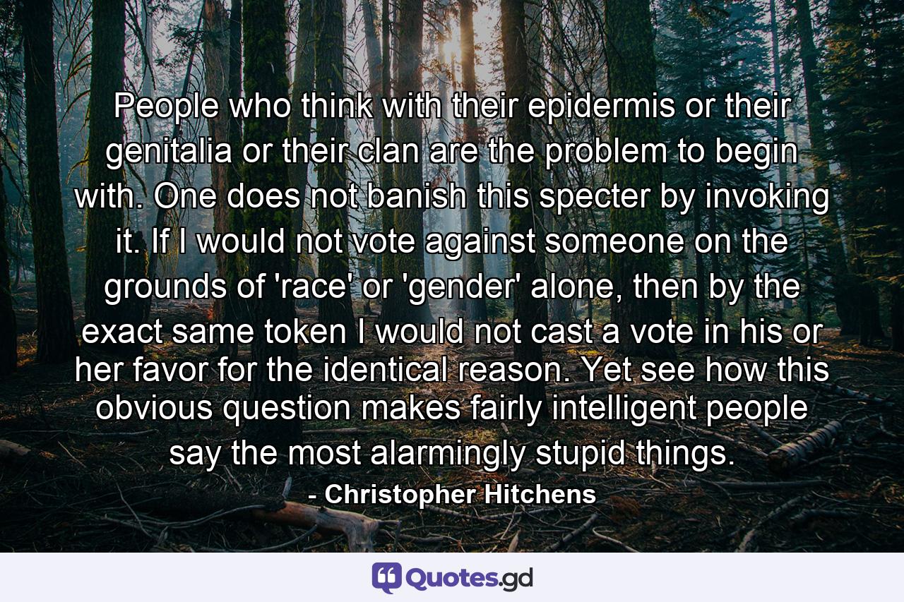 People who think with their epidermis or their genitalia or their clan are the problem to begin with. One does not banish this specter by invoking it. If I would not vote against someone on the grounds of 'race' or 'gender' alone, then by the exact same token I would not cast a vote in his or her favor for the identical reason. Yet see how this obvious question makes fairly intelligent people say the most alarmingly stupid things. - Quote by Christopher Hitchens