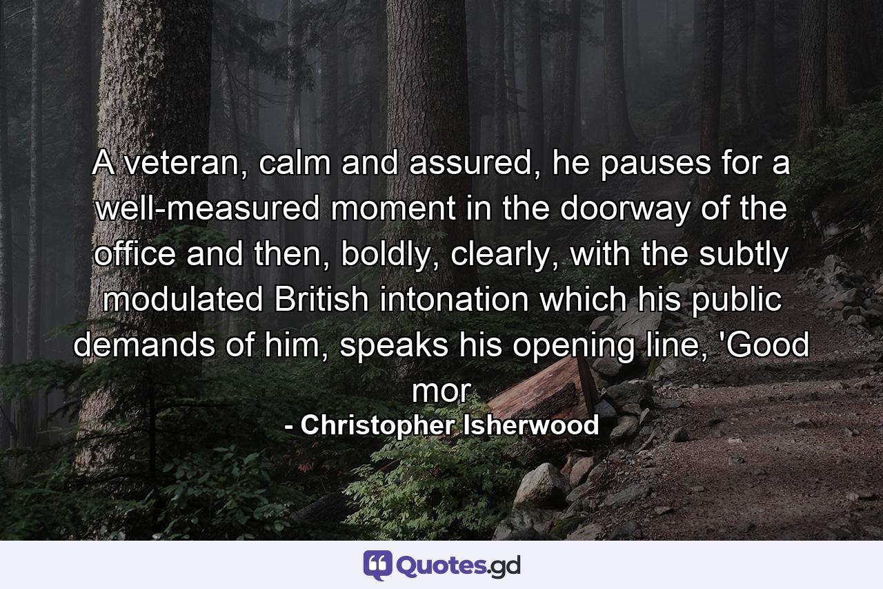 A veteran, calm and assured, he pauses for a well-measured moment in the doorway of the office and then, boldly, clearly, with the subtly modulated British intonation which his public demands of him, speaks his opening line, 'Good mor - Quote by Christopher Isherwood