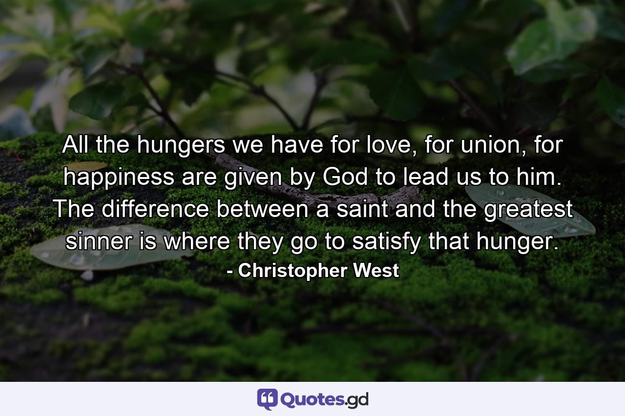 All the hungers we have for love, for union, for happiness are given by God to lead us to him. The difference between a saint and the greatest sinner is where they go to satisfy that hunger. - Quote by Christopher West