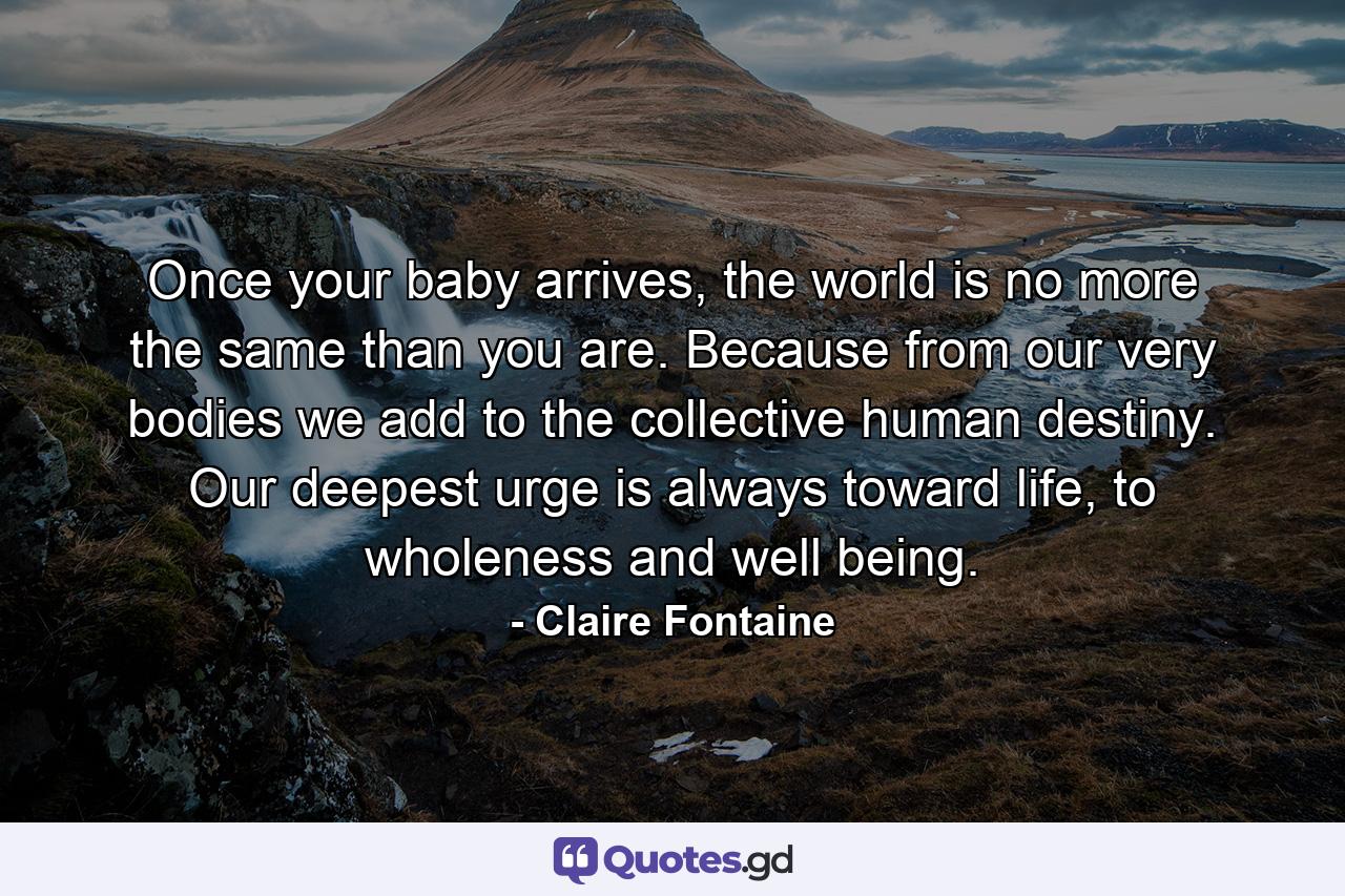 Once your baby arrives, the world is no more the same than you are. Because from our very bodies we add to the collective human destiny. Our deepest urge is always toward life, to wholeness and well being. - Quote by Claire Fontaine