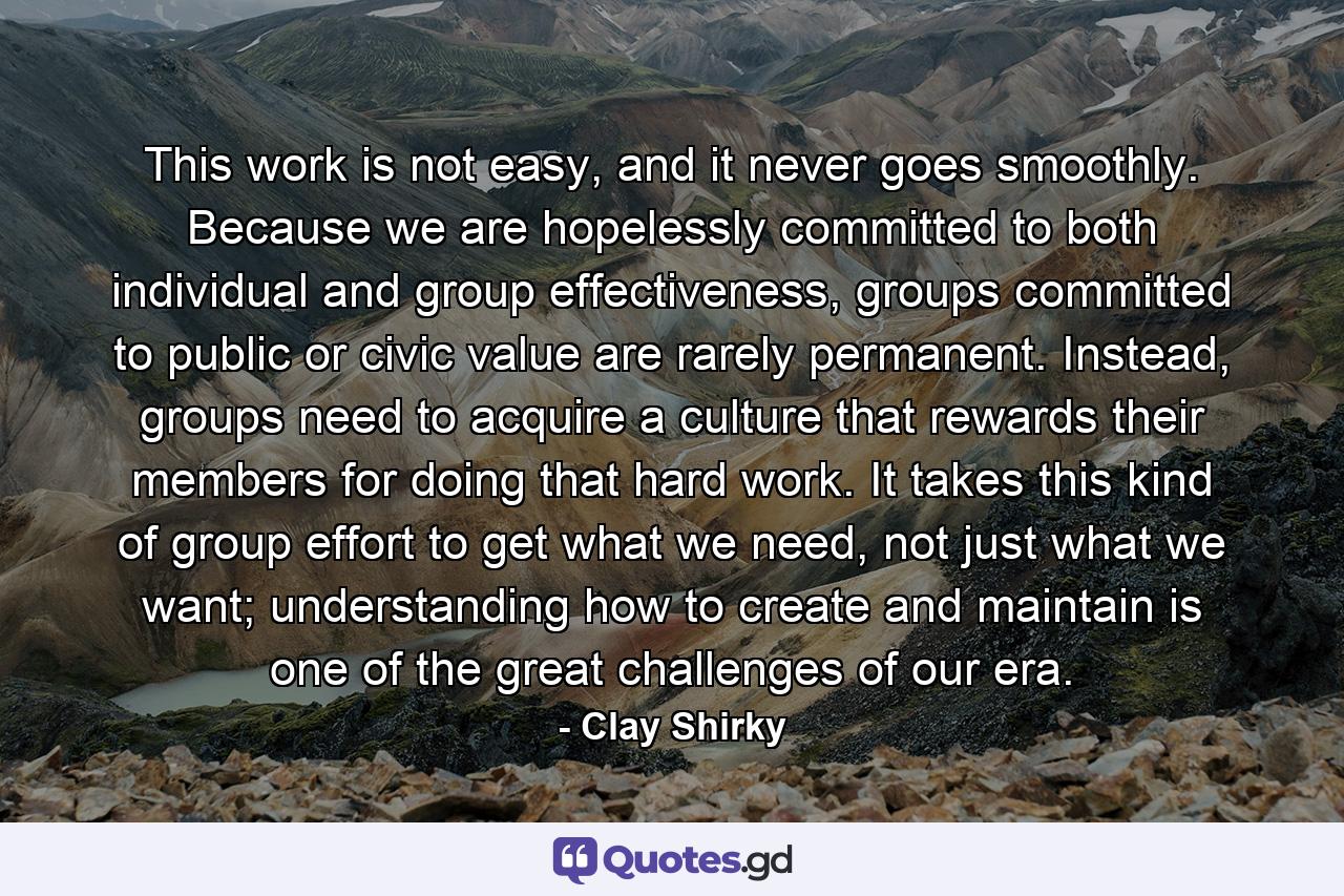 This work is not easy, and it never goes smoothly. Because we are hopelessly committed to both individual and group effectiveness, groups committed to public or civic value are rarely permanent. Instead, groups need to acquire a culture that rewards their members for doing that hard work. It takes this kind of group effort to get what we need, not just what we want; understanding how to create and maintain is one of the great challenges of our era. - Quote by Clay Shirky