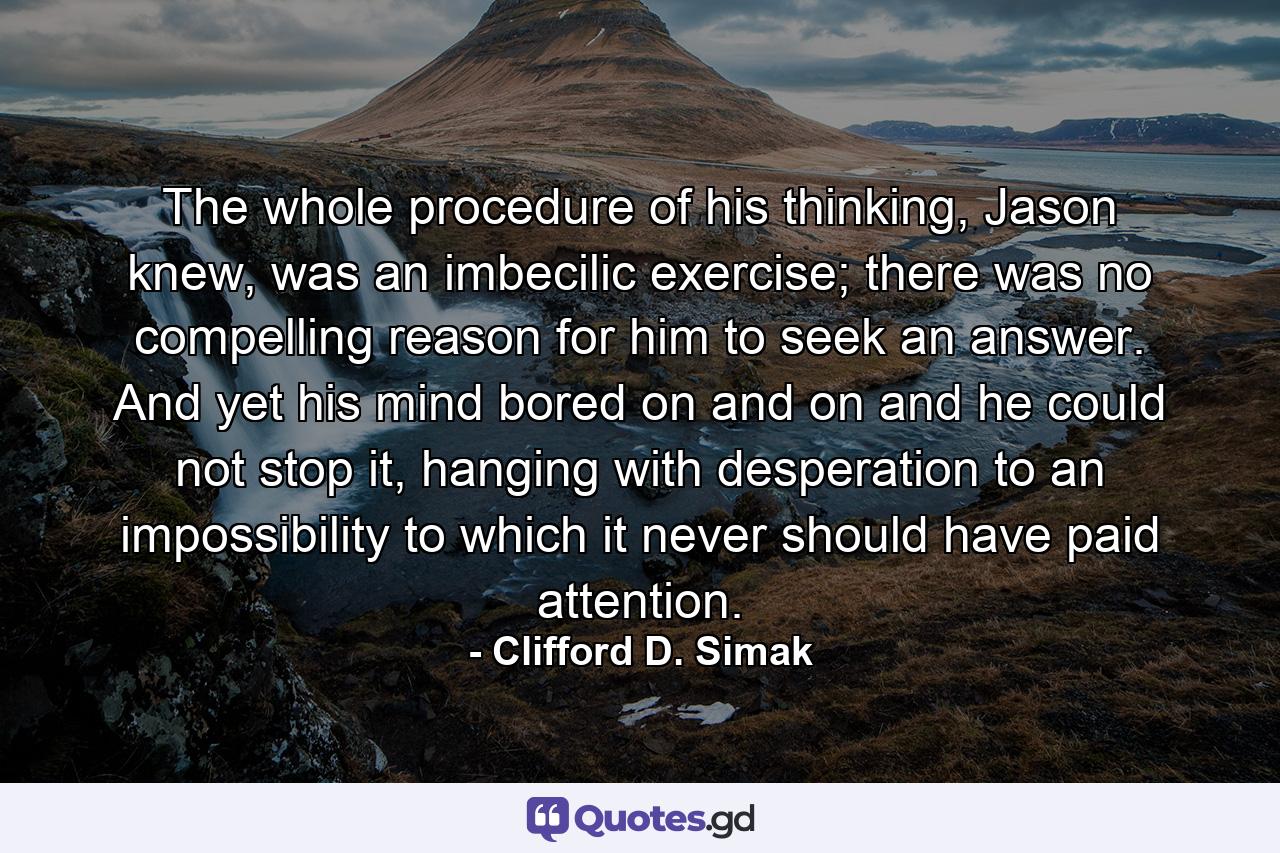 The whole procedure of his thinking, Jason knew, was an imbecilic exercise; there was no compelling reason for him to seek an answer. And yet his mind bored on and on and he could not stop it, hanging with desperation to an impossibility to which it never should have paid attention. - Quote by Clifford D. Simak