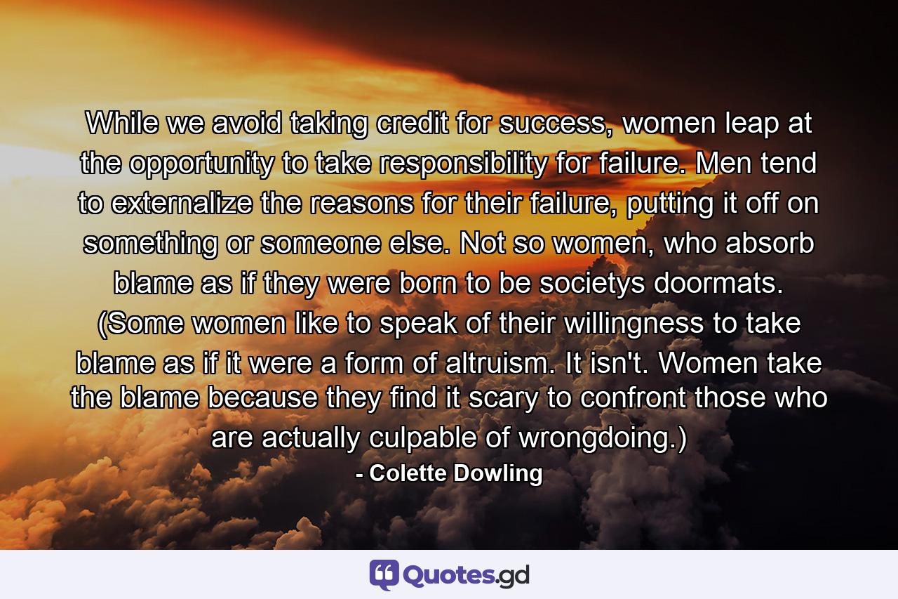 While we avoid taking credit for success, women leap at the opportunity to take responsibility for failure. Men tend to externalize the reasons for their failure, putting it off on something or someone else. Not so women, who absorb blame as if they were born to be societys doormats. (Some women like to speak of their willingness to take blame as if it were a form of altruism. It isn't. Women take the blame because they find it scary to confront those who are actually culpable of wrongdoing.) - Quote by Colette Dowling