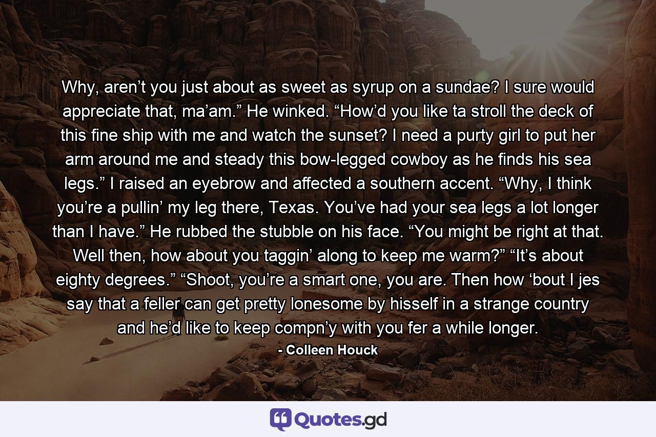 Why, aren’t you just about as sweet as syrup on a sundae? I sure would appreciate that, ma’am.” He winked. “How’d you like ta stroll the deck of this fine ship with me and watch the sunset? I need a purty girl to put her arm around me and steady this bow-legged cowboy as he finds his sea legs.” I raised an eyebrow and affected a southern accent. “Why, I think you’re a pullin’ my leg there, Texas. You’ve had your sea legs a lot longer than I have.” He rubbed the stubble on his face. “You might be right at that. Well then, how about you taggin’ along to keep me warm?” “It’s about eighty degrees.” “Shoot, you’re a smart one, you are. Then how ‘bout I jes say that a feller can get pretty lonesome by hisself in a strange country and he’d like to keep compn’y with you fer a while longer. - Quote by Colleen Houck