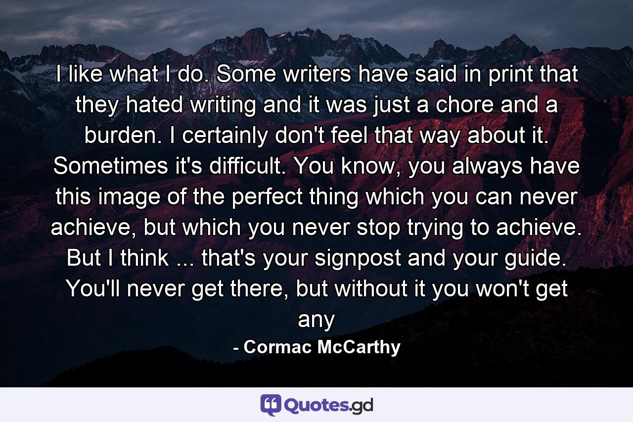 I like what I do. Some writers have said in print that they hated writing and it was just a chore and a burden. I certainly don't feel that way about it. Sometimes it's difficult. You know, you always have this image of the perfect thing which you can never achieve, but which you never stop trying to achieve. But I think ... that's your signpost and your guide. You'll never get there, but without it you won't get any - Quote by Cormac McCarthy