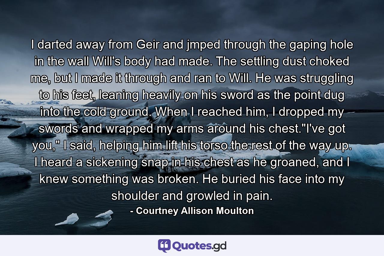 I darted away from Geir and jmped through the gaping hole in the wall Will's body had made. The settling dust choked me, but I made it through and ran to Will. He was struggling to his feet, leaning heavily on his sword as the point dug into the cold ground. When I reached him, I dropped my swords and wrapped my arms around his chest.