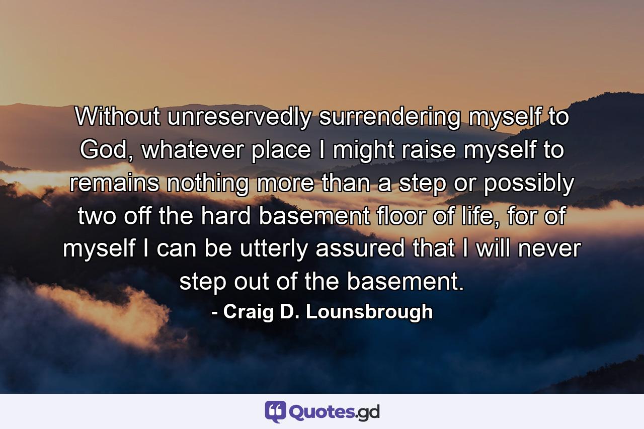 Without unreservedly surrendering myself to God, whatever place I might raise myself to remains nothing more than a step or possibly two off the hard basement floor of life, for of myself I can be utterly assured that I will never step out of the basement. - Quote by Craig D. Lounsbrough