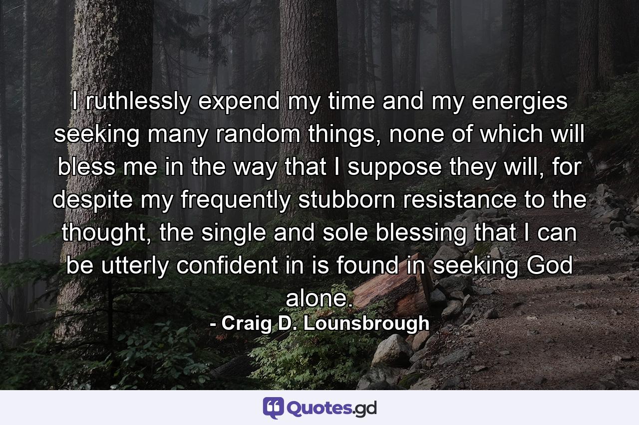 I ruthlessly expend my time and my energies seeking many random things, none of which will bless me in the way that I suppose they will, for despite my frequently stubborn resistance to the thought, the single and sole blessing that I can be utterly confident in is found in seeking God alone. - Quote by Craig D. Lounsbrough