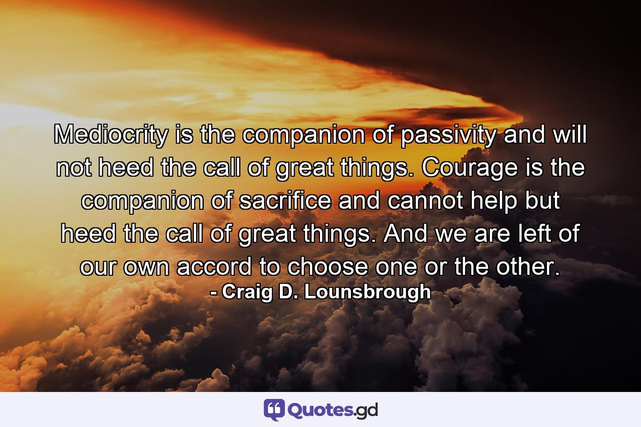 Mediocrity is the companion of passivity and will not heed the call of great things. Courage is the companion of sacrifice and cannot help but heed the call of great things. And we are left of our own accord to choose one or the other. - Quote by Craig D. Lounsbrough