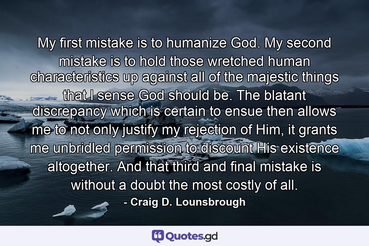 My first mistake is to humanize God. My second mistake is to hold those wretched human characteristics up against all of the majestic things that I sense God should be. The blatant discrepancy which is certain to ensue then allows me to not only justify my rejection of Him, it grants me unbridled permission to discount His existence altogether. And that third and final mistake is without a doubt the most costly of all. - Quote by Craig D. Lounsbrough