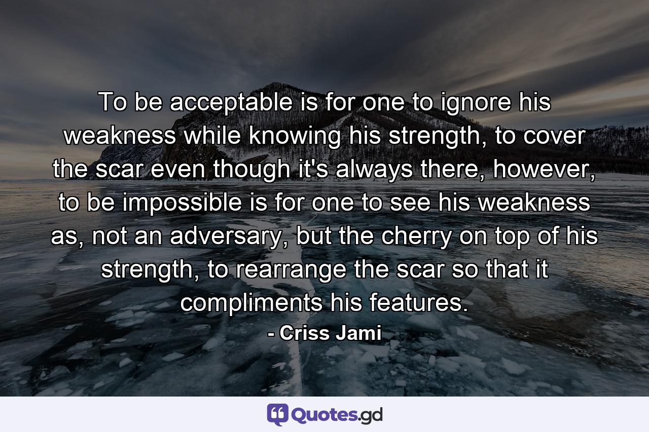 To be acceptable is for one to ignore his weakness while knowing his strength, to cover the scar even though it's always there, however, to be impossible is for one to see his weakness as, not an adversary, but the cherry on top of his strength, to rearrange the scar so that it compliments his features. - Quote by Criss Jami