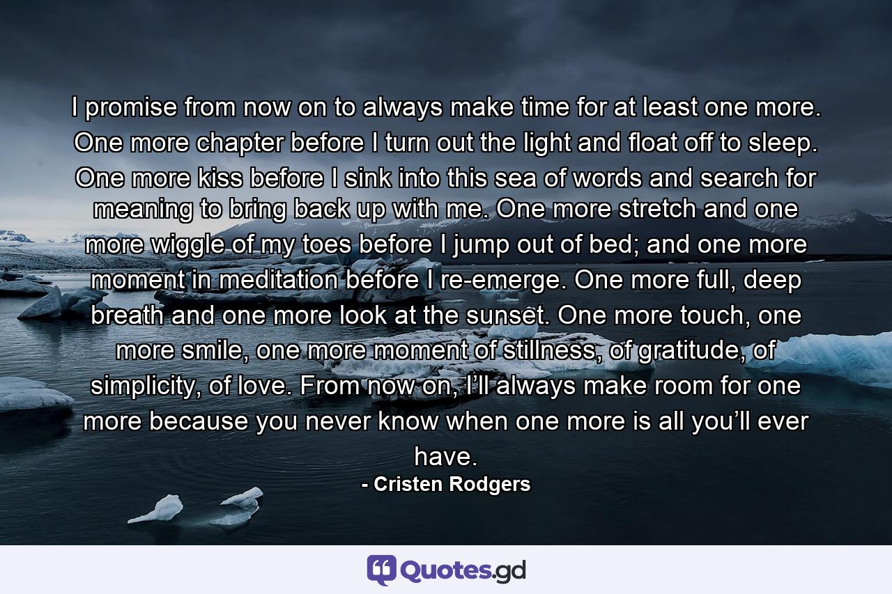 I promise from now on to always make time for at least one more. One more chapter before I turn out the light and float off to sleep. One more kiss before I sink into this sea of words and search for meaning to bring back up with me. One more stretch and one more wiggle of my toes before I jump out of bed; and one more moment in meditation before I re-emerge. One more full, deep breath and one more look at the sunset. One more touch, one more smile, one more moment of stillness, of gratitude, of simplicity, of love. From now on, I’ll always make room for one more because you never know when one more is all you’ll ever have. - Quote by Cristen Rodgers