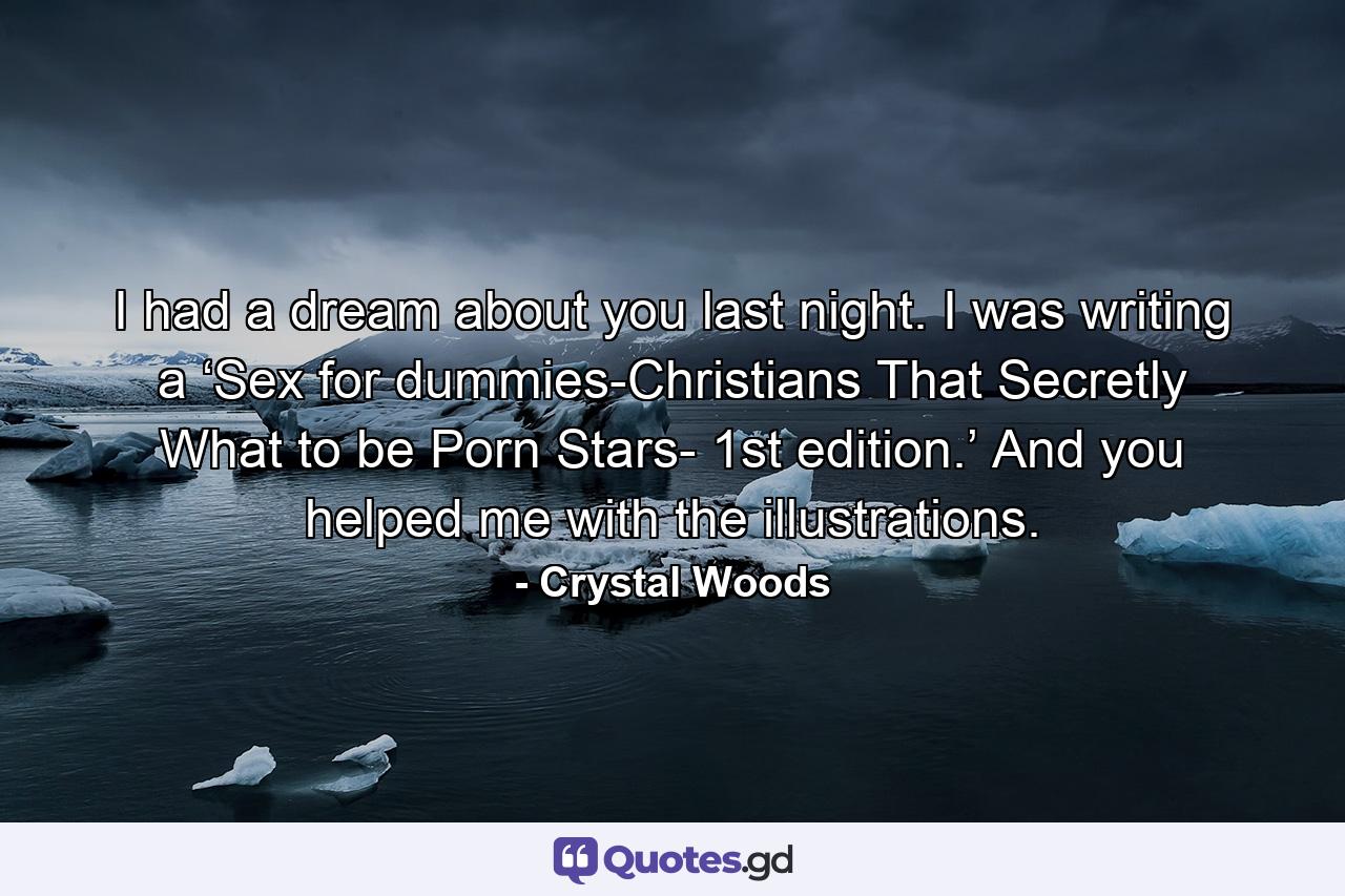 I had a dream about you last night. I was writing a ‘Sex for dummies-Christians That Secretly What to be Porn Stars- 1st edition.’ And you helped me with the illustrations. - Quote by Crystal Woods