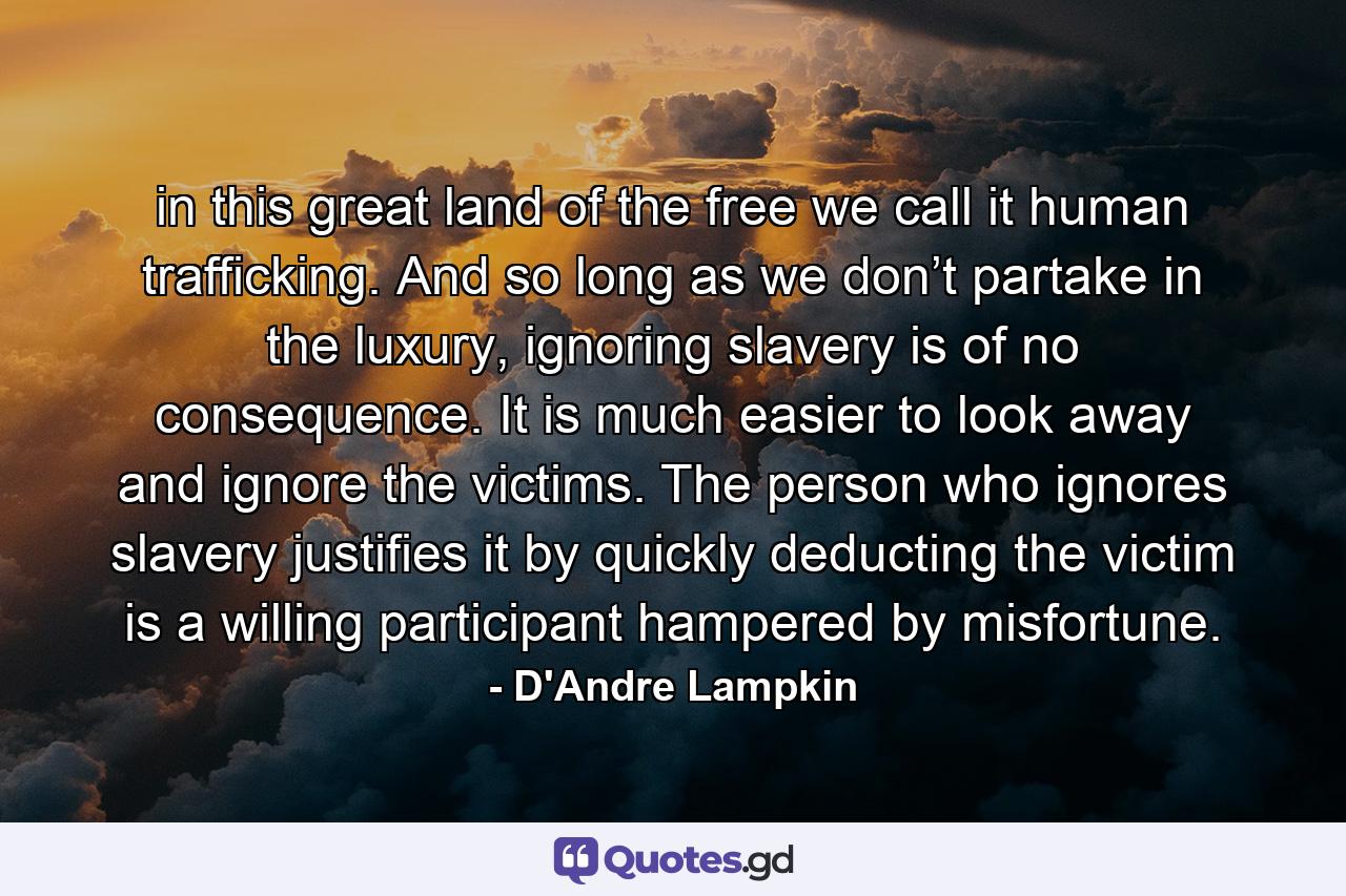 in this great land of the free we call it human trafficking. And so long as we don’t partake in the luxury, ignoring slavery is of no consequence. It is much easier to look away and ignore the victims. The person who ignores slavery justifies it by quickly deducting the victim is a willing participant hampered by misfortune. - Quote by D'Andre Lampkin