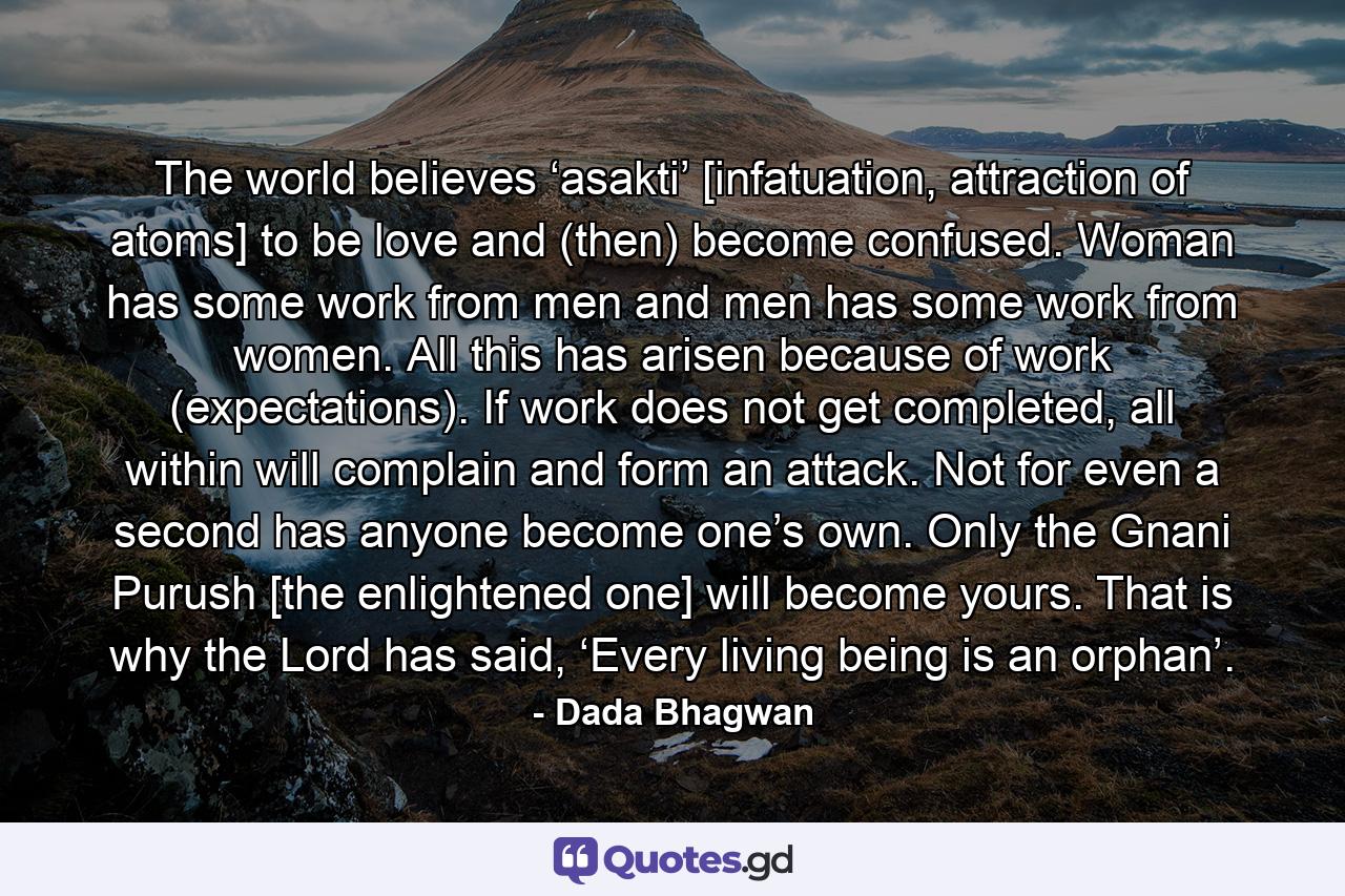 The world believes ‘asakti’ [infatuation, attraction of atoms] to be love and (then) become confused. Woman has some work from men and men has some work from women. All this has arisen because of work (expectations). If work does not get completed, all within will complain and form an attack. Not for even a second has anyone become one’s own. Only the Gnani Purush [the enlightened one] will become yours. That is why the Lord has said, ‘Every living being is an orphan’. - Quote by Dada Bhagwan